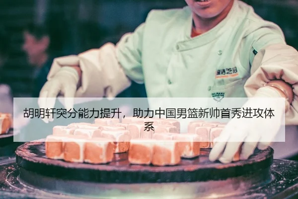 胡明轩突分能力提升，助力中国男篮新帅首秀进攻体系