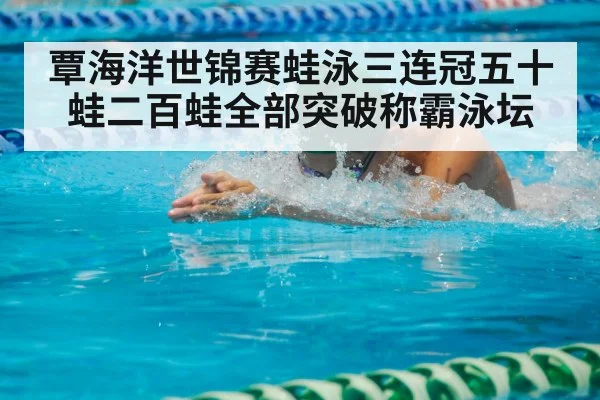 覃海洋世锦赛蛙泳三连冠五十蛙二百蛙全部突破称霸泳坛