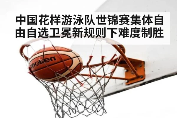 中国花样游泳队世锦赛集体自由自选卫冕新规则下难度制胜