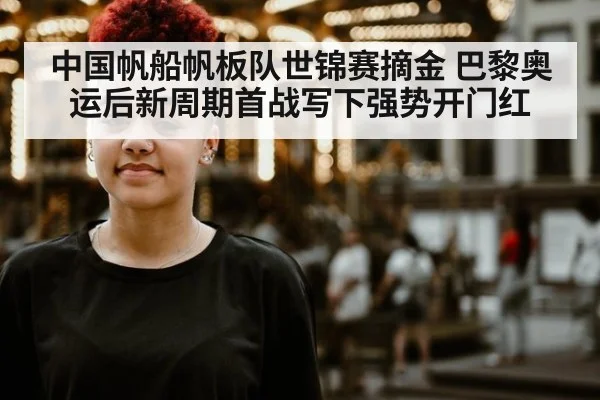 中国帆船帆板队世锦赛摘金 巴黎奥运后新周期首战写下强势开门红